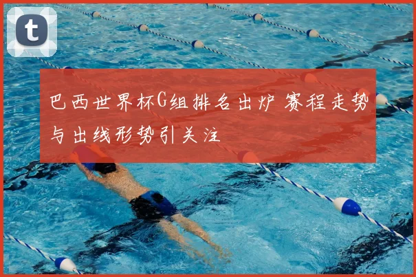 巴西世界杯G组排名出炉 赛程走势与出线形势引关注